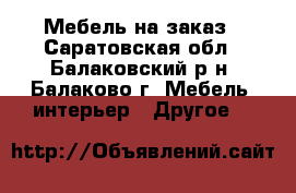 Мебель на заказ - Саратовская обл., Балаковский р-н, Балаково г. Мебель, интерьер » Другое   